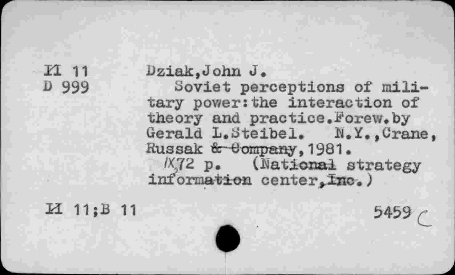 ﻿il 11
D 393
Dziak,John J.
Soviet perceptions of military power:the interaction of theory and practice.Forew.by Gerald L.Steibel. N.Y.,Crane, Rus sak &■-Company ,1981.
/X72 p. (National strategy information center,lnc.)
H 11jB 11
5459